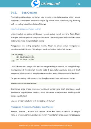 127
Belajar HTML & CSS : Tutorial Fundamental dalam mempelajari HTML & CSS
24.2. Zen Coding
Zen Coding adalah plugin tambahan yang tersedia untuk beberapa text editor, seperti
Notepad++, Sublime text dan masih banyak lagi. Untuk daftar text editor yang didukung
oleh zen coding bisa dilihat disitus officialnya
http://code.google.com/p/zen-coding/.
Untuk instalasi zen coding di Notepad++, anda cukup masuk ke menu Tools, Plugin
Manager. Selanjutnya scroll sampai anda melihat Zen Coding. Beri tanda dan klik tombol
install untuk mulai menginstall zen coding.
Penggunaan zen coding sangatlah mudah. Plugin ini dibuat untuk mempercepat
penulisan kode HTML dan CSS, sebagai contoh perhatikan kode HTML berikut :
<div id=‚wrapper‛>
<div id=‚content‛></div>
<div id=‚sidebar‛></div>
<div id=‚footer‛></div>
</div>
Untuk ukuran anda yang sudah terbiasa mengetik dengan sepuluh jari mungkin hanya
membutuhkan 5 menit untuk menulis kode di atas. Lalu bagaimana jika anda tidak
menguasai teknik tersebut? Mungkin akan memakan waktu 10 menit atau bahkan lebih.
Dengan zen coding, kode tersebut bisa disingkat menjadi satu baris seperti berikut :
#wrapper>#content+#sidebar+#footer
Selanjutnya anda tinggal menekan kombinasi tombol yang telah ditentukan untuk
melebarkan (expand) kode tersebut, dan 5 baris kode diataspun akan anda dapatkan.
Sangat cepat bukan?
Lalu apa arti dari satu baris kode zen coding sebelunya?
#wrapper, #content , #sidebar dan #footer
#wrapper, #content , #sidebar dan #footer berarti kita membuat sebuah div dengan
nama id wrapper, content, sidebar dan footer. Penambahan tanda pagar mengacu pada
 