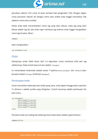 128
Belajar HTML & CSS : Tutorial Fundamental dalam mempelajari HTML & CSS
penulisan selector CSS untuk id (baca kembali bab pengenalan CSS). Dengan begitu
untuk penulisan sebuah div dengan nama class artikel anda tinggal menuliskan titik
sebelum nama class (.artikel).
Ketika anda tidak menambahkan nama tag yang akan dibuat, maka tag yang akan
dibuat adalah tag div. Jika Anda ingin membuat tag tertentu anda tinggal mengetikkan
nama tag tersebut. Misal :
ul#menu
Akan menghasilkan
<ul id=‚menu‛></ul>
Child
Selanjutnya tanda “lebih besar dari” (>) digunakan untuk membuat child dari tag
sebelumnya. Pada contoh kasus di atas adalah : #wrapper>
Ini menandakan kode-kode setelah tanda “>“(yakni#content,#sidebar dan #footer) akan
berada di dalam #wrapper (Child dari #wrapper).
Perulangan kode
Untuk menuliskan beberapa baris kode yang sama, anda dapat menggunakan operator
*n dimana n adalah jumlah yang diinginkan. Contoh kasusnya adalah pembuatan list
item menu.
<ul id=‚menu‛>
<li><a href=‚‚></a><li>
<li><a href=‚‚></a><li>
<li><a href=‚‚></a><li>
<li><a href=‚‚></a><li>
<li><a href=‚‚></a><li>
</ul>
Penulisan kode zen coding dari beberapa baris kode diatas adalah seperti berikut :
ul#menu>li*5>a
 