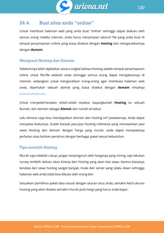 130
Belajar HTML & CSS : Tutorial Fundamental dalam mempelajari HTML & CSS
24.4. Buat situs anda “online”
Untuk membuat halaman web yang anda buat “online” sehingga dapat diakses oleh
semua orang melalui internet, anda harus menyimpan seluruh file yang anda buat di
tempat penyimpanan online yang biasa disebut dengan hosting dan mengarahkannya
dengan domain.
Mengenal Hosting dan Domain
Sebelumnya telah dijelaskan secara singkat bahwa Hosting adalah tempat penyimpanan
online untuk file-file website anda sehingga semua orang dapat mengaksesnya di
internet. sedangkan untuk mengarahkan orang-orang agar membuka halaman web
anda, diperlukan sebuah alamat yang biasa disebut dengan domain misalnya
www.facebook.com.
Untuk menyederhanakan istilah-istilah tesebut, bayangkanlah Hosting itu sebuah
Rumah, dan domain sebagai Alamat dari rumah tersebut.
Lalu dimana saya bisa mendapatkan domain dan hosting ini? Jawabannya, Anda dapat
menyewa keduanya. Sudah banyak jasa-jasa Hosting indonesia yang menawarkan jasa
sewa Hosting dan domain dengan harga yang murah, anda dapat menyewanya
perbulan atau bahkan pertahun dengan berbagai paket sesuai kebutuhan.
Tips memilih Hosting
Murah saja tidaklah cukup, jangan terpengaruh oleh harganya yang miring, tapi lakukan
survey terlebih dahulu akan kinerja dari hosting yang akan kita sewa. Karena biasanya
kendala dari sewa hosting sangat banyak, mulai dari server yang selalu down sehingga
halaman web anda tidak bisa dibuka oleh orang lain.
Sesuaikan pemilihan paket data sesuai dengan ukuran situs anda, semakin kecil ukuran
hosting yang akan disewa semakin murah pula harga yang harus anda bayar.
 