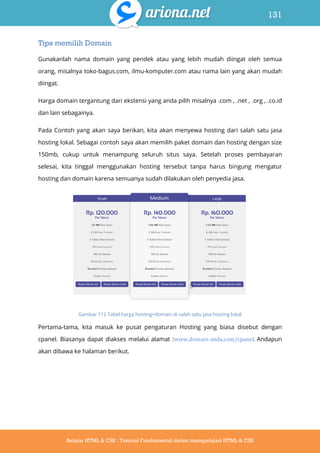 131
Belajar HTML & CSS : Tutorial Fundamental dalam mempelajari HTML & CSS
Tips memilih Domain
Gunakanlah nama domain yang pendek atau yang lebih mudah diingat oleh semua
orang, misalnya toko-bagus.com, ilmu-komputer.com atau nama lain yang akan mudah
diingat.
Harga domain tergantung dari ekstensi yang anda pilih misalnya .com , .net , .org , .co.id
dan lain sebagainya.
Pada Contoh yang akan saya berikan, kita akan menyewa hosting dari salah satu jasa
hosting lokal. Sebagai contoh saya akan memilih paket domain dan hosting dengan size
150mb, cukup untuk menampung seluruh situs saya. Setelah proses pembayaran
selesai, kita tinggal menggunakan hosting tersebut tanpa harus bingung mengatur
hosting dan domain karena semuanya sudah dilakukan oleh penyedia jasa.
Gambar 112 Tabel harga hosting+domain di salah satu jasa hosting lokal
Pertama-tama, kita masuk ke pusat pengaturan Hosting yang biasa disebut dengan
cpanel. Biasanya dapat diakses melalui alamat :www.domain-anda.com/cpanel. Andapun
akan dibawa ke halaman berikut.
 