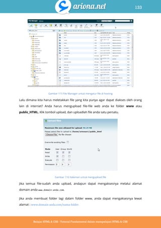 133
Belajar HTML & CSS : Tutorial Fundamental dalam mempelajari HTML & CSS
Gambar 115 File Manager untuk mengatur file di hosting
Lalu dimana kita harus meletakkan file yang kita punya agar dapat diakses oleh orang
lain di internet? Anda harus mengupload file-file web anda ke folder www atau
public_HTML. Klik tombol upload, dan uploadlah file anda satu persatu.
Gambar 116 Halaman untuk mengupload file
Jika semua file-sudah anda upload, andapun dapat mengaksesnya melalui alamat
domain anda www.domain-anda.com.
Jika anda membuat folder lagi dalam folder www, anda dapat mengaksesnya lewat
alamat : www.domain-anda.com/nama-folder.
 
