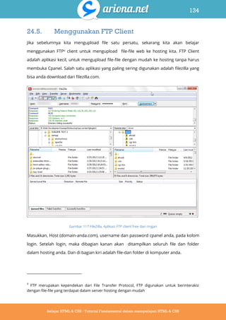 134
Belajar HTML & CSS : Tutorial Fundamental dalam mempelajari HTML & CSS
24.5. Menggunakan FTP Client
Jika sebelumnya kita mengupload file satu persatu, sekarang kita akan belajar
menggunakan FTP9 client untuk mengupload file-file web ke hosting kita. FTP Client
adalah aplikasi kecil, untuk mengupload file-file dengan mudah ke hosting tanpa harus
membuka Cpanel. Salah satu aplikasi yang paling sering digunakan adalah filezilla yang
bisa anda download dari filezilla.com.
Gambar 117 FileZilla, Aplikasi FTP client free dan ringan
Masukkan, Host (domain-anda.com), username dan password cpanel anda, pada kolom
login. Setelah login, maka dibagian kanan akan ditampilkan seluruh file dan folder
dalam hosting anda. Dan di bagian kiri adalah file-dan folder di komputer anda.
9
FTP merupakan kependekan dari File Transfer Protocol, FTP digunakan untuk berinteraksi
dengan file-file yang terdapat dalam server hosting dengan mudah
 