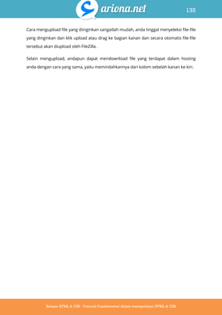 135
Belajar HTML & CSS : Tutorial Fundamental dalam mempelajari HTML & CSS
Cara mengupload file yang diinginkan sangatlah mudah, anda tinggal menyeleksi file-file
yang dinginkan dan klik upload atau drag ke bagian kanan dan secara otomatis file-file
tersebut akan diupload oleh FileZilla.
Selain mengupload, andapun dapat mendownload file yang terdapat dalam hosting
anda dengan cara yang sama, yaitu memindahkannya dari kolom sebelah kanan ke kiri.
 