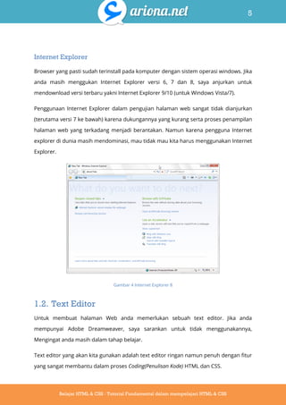 5
Belajar HTML & CSS : Tutorial Fundamental dalam mempelajari HTML & CSS
Internet Explorer
Browser yang pasti sudah terinstall pada komputer dengan sistem operasi windows. Jika
anda masih menggukan Internet Explorer versi 6, 7 dan 8, saya anjurkan untuk
mendownload versi terbaru yakni Internet Explorer 9/10 (untuk Windows Vista/7).
Penggunaan Internet Explorer dalam pengujian halaman web sangat tidak dianjurkan
(terutama versi 7 ke bawah) karena dukungannya yang kurang serta proses penampilan
halaman web yang terkadang menjadi berantakan. Namun karena pengguna Internet
explorer di dunia masih mendominasi, mau tidak mau kita harus menggunakan Internet
Explorer.
Gambar 4 Internet Explorer 8
1.2. Text Editor
Untuk membuat halaman Web anda memerlukan sebuah text editor. Jika anda
mempunyai Adobe Dreamweaver, saya sarankan untuk tidak menggunakannya,
Mengingat anda masih dalam tahap belajar.
Text editor yang akan kita gunakan adalah text editor ringan namun penuh dengan fitur
yang sangat membantu dalam proses Coding(Penulisan Kode) HTML dan CSS.
 
