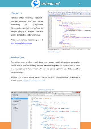 6
Belajar HTML & CSS : Tutorial Fundamental dalam mempelajari HTML & CSS
Notepad++
Tersedia untuk Windows, Notepad++
memiliki beragam fitur yang sangat
mendukung para programmer.
Kemampuannya untuk memperkaya diri
dengan pluginpun menjadi kelebihan
lainnya dengan text editor sejenisnya.
Anda dapat mendownload Notepad++ di
http://notepad-plus-plus.org
Sublime Text
Text editor yang terbilang masih baru yang sangat mudah digunakan, penampilan
simple namun enak dipandang. Sublime text adalah aplikasi berbayar tapi anda dapat
mendownload versi demo-nya (meskipun versi demo tapi tidak ada batasan dalam
penggunaannya).
Sublime text tersedia untuk sistem Operasi Windows, Linux dan Mac, download di
alamat berikut http://www.sublimetext.com/2
Gambar 5 Notepad++
Gambar 6 Sublime Text2
 