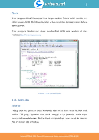 7
Belajar HTML & CSS : Tutorial Fundamental dalam mempelajari HTML & CSS
Gedit
Anda pengguna Linux? Khususnya Linux dengan desktop Gnome sudah memiliki text
editor bawaan, GEdit. GEdit bisa digunakan untuk menuliskan berbagai macam bahasa
pemrograman.
Anda pengguna Windows-pun dapat mendownload GEdit versi windows di situs
resminya http://projects.gnome.org.
Gambar 7 GEdit untuk Windows
1.3. Add-On
Firebug
Firebug akan kita gunakan untuk memeriksa kode HTML dari setiap halaman web,
melihat CSS yang digunakan dan untuk menguji script javascript. Anda dapat
menginstallnya pada browser Firefox. Untuk menginstallnya cukup masuk ke halaman
Add-on dan cari add-on firebug.
 