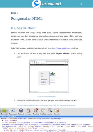 10
Belajar HTML & CSS : Tutorial Fundamental dalam mempelajari HTML & CSS
Bab 2
Pengenalan HTML
2.1. Apa itu HTML?
Semua halaman web yang sering anda buka, seperti facebook.com, twitter.com,
google.com dan lain sebagainya ditampilkan dengan menggunakan HTML. Jadi bisa
dikatakan HTML adalah bahasa dasar untuk menampilkan halaman web pada web
browser.
Buka Web browser anda lalu bukalah sebuah situs, http://www.google.com misalnya.
1. Lalu klik kanan di sembarang area, dan pilih “Inspect element” (menu paling
akhir)
Gambar 11 Inspect Element
2. Perhatikan kode hasil inspect element, yang terlihat adalah sebagai berikut :
Gambar 12 Inspect Element akan menampilkan kode HTML dari situs yang bersangkutan
 