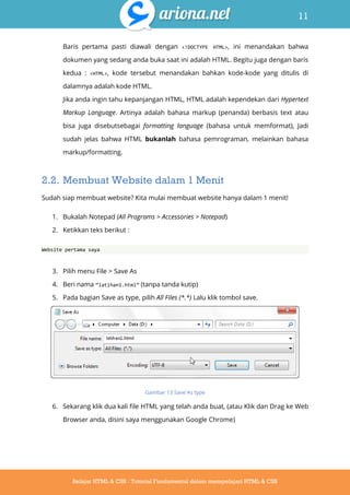 11
Belajar HTML & CSS : Tutorial Fundamental dalam mempelajari HTML & CSS
Baris pertama pasti diawali dengan <!DOCTYPE HTML>, ini menandakan bahwa
dokumen yang sedang anda buka saat ini adalah HTML. Begitu juga dengan baris
kedua : <HTML>, kode tersebut menandakan bahkan kode-kode yang ditulis di
dalamnya adalah kode HTML.
Jika anda ingin tahu kepanjangan HTML, HTML adalah kependekan dari Hypertext
Markup Language. Artinya adalah bahasa markup (penanda) berbasis text atau
bisa juga disebutsebagai formatting language (bahasa untuk memformat), Jadi
sudah jelas bahwa HTML bukanlah bahasa pemrograman, melainkan bahasa
markup/formatting.
2.2. Membuat Website dalam 1 Menit
Sudah siap membuat website? Kita mulai membuat website hanya dalam 1 menit!
1. Bukalah Notepad (All Programs > Accessories > Notepad)
2. Ketikkan teks berikut :
Website pertama saya
3. Pilih menu File > Save As
4. Beri nama ‚latihan1.html‛ (tanpa tanda kutip)
5. Pada bagian Save as type, pilih All Files (*.*) Lalu klik tombol save.
Gambar 13 Save As type
6. Sekarang klik dua kali file HTML yang telah anda buat, (atau Klik dan Drag ke Web
Browser anda, disini saya menggunakan Google Chrome)
 