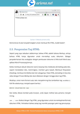 12
Belajar HTML & CSS : Tutorial Fundamental dalam mempelajari HTML & CSS
Gambar 14 Website pertama anda
Demonstrasi di atas hanyalah langkah untuk membuat file HTML, mudah bukan?
2.3. Pengenalan Tag HTML
Seperti yang saya sebutkan sebelumnya, bahwa HTML adalah bahasa Markup, artinya
bahasa HTML hanya digunakan untuk me-markup suatu dokumen. Sebagai
penyederhanaan kita analogikan dengan pembuatan dokumen di Microsoft Word atau
aplikasi Word Processing lainnya.
Ketika membuat sebuah dokumen word, biasanya kita melakukan formatting pada teks.
seperti menebalkan teks, memiringkan, memberi garis bawah, Membuat Penjudulan
(Heading), membuat list (Daftar) dan lain sebagainya. Pada HTML, formatting ini bisa kita
sebut dengan Proses Markup dan akan dilakukan dengan menggunakan tag HTML.
Misalnya, untuk mem-format suatu teks menjadimiring kita tambahkan tag <em>atau<i>.
Edit file sebelumnya, menjadi seperti berikut :
Website <em>pertama</em> saya
Dan ketika dibuka kembali pada browser, anda dapat melihat kata pertama menjadi
miring.
<em> .. </em> disebut dengan Tag HTML, yang digunakan untuk me-markup(memformat)
dokumen HTML. Perhatikan bahwa setiap tag memiliki pasangan yakni tag penutupnya.
 