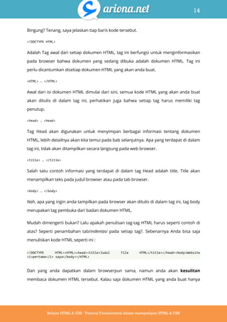 14
Belajar HTML & CSS : Tutorial Fundamental dalam mempelajari HTML & CSS
Bingung? Tenang, saya jelaskan tiap baris kode tersebut.
<!DOCTYPE HTML>
Adalah Tag awal dari setiap dokumen HTML, tag ini berfungsi untuk menginformasikan
pada browser bahwa dokumen yang sedang dibuka adalah dokumen HTML. Tag ini
perlu dicantumkan disetiap dokumen HTML yang akan anda buat.
<HTML> … </HTML>
Awal dari isi dokumen HTML dimulai dari sini, semua kode HTML yang akan anda buat
akan ditulis di dalam tag ini, perhatikan juga bahwa setiap tag harus memiliki tag
penutup.
<head> … <head>
Tag Head akan digunakan untuk menyimpan berbagai informasi tentang dokumen
HTML, lebih detailnya akan kita temui pada bab selanjutnya. Apa yang terdapat di dalam
tag ini, tidak akan ditampilkan secara langsung pada web browser.
<title> … </title>
Salah satu contoh informasi yang terdapat di dalam tag Head adalah title. Title akan
menampilkan teks pada judul browser atau pada tab browser.
<body> … </body>
Nah, apa yang ingin anda tampilkan pada browser akan ditulis di dalam tag ini, tag body
merupakan tag pembuka dari badan dokumen HTML.
Mudah dimengerti bukan? Lalu apakah penulisan tag-tag HTML harus seperti contoh di
atas? Seperti penambahan tab/indentasi pada setiap tag?. Sebenarnya Anda bisa saja
menuliskan kode HTML seperti ini :
<!DOCTYPE HTML><HTML><head><title>Judul File HTML</title></head><body>Website
<i>pertama</i> saya</body></HTML>
Dan yang anda dapatkan dalam browserpun sama, namun anda akan kesulitan
membaca dokumen HTML tersebut. Kalau saja dokumen HTML yang anda buat hanya
 