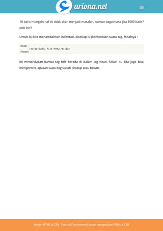 15
Belajar HTML & CSS : Tutorial Fundamental dalam mempelajari HTML & CSS
10 baris mungkin hal ini tidak akan menjadi masalah, namun bagaimana jika 1000 baris?
Nah loh?!
Untuk itu kita menambahkan indentasi, disetiap isi (konten)dari suatu tag. Misalnya :
<head>
<title>Judul File HTML</title>
</head>
Ini menandakan bahwa tag title berada di dalam tag head. Selain itu kita juga bisa
mengontrol, apakah suatu tag sudah ditutup atau belum.
 