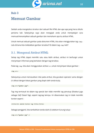 16
Belajar HTML & CSS : Tutorial Fundamental dalam mempelajari HTML & CSS
Bab 3
Memuat Gambar
Setelah anda mengetahui struktur dari sebuah file HTML dan apa saja yang harus ditulis
pertama kali. Selanjutnya saya akan mengajak anda untuk mempelajari cara
memuat/menampilkan sebuah gambar dan memahami apa itu atribut HTML.
Untuk memuat sebuah gambar pada dokumen HTML, kita akan menggunakan tag <img>.
Lalu dimana kita meletakkan gambar tersebut? Di dalam tag <img> kah?
3.1. Mengenal Atribut HTML
Setiap tag HTML dapat memiliki satu atau lebih atribut, atribut ini berfungsi untuk
menyimpan informasi yang berkaitan dengan tag tersebut.
Pada tag <img> kita akan menggunakan atribut src untuk menyimpan lokasi gambar :
<img src>
Selanjutnya untuk memasukkan nilai pada atribut, kita gunakan operator sama dengan
(=) diikuti dengan lokasi gambar yang diapit oleh tanda kutip.
<img src=‚gambar.jpg‛>
Tag img termasuk ke dalam tag spesial dan tidak memiliki tag penutup (Disebut juga
sebagai Self Closed Tag), seperti tag-tag lainnya. Ini dikarenakan tag ini tidak memiliki
konten seperti :
<title>Ini adalah Konten tag title</title>
Sebagai pengganti, kita tambahkan tanda slash (/) sebelum kurung tutup :
<img src=‚gambar.jpg‛ />
 