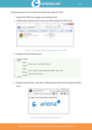 17
Belajar HTML & CSS : Tutorial Fundamental dalam mempelajari HTML & CSS
Sekarang saatnya anda mencoba memuat gambar pada file HTML.
1. Buatlah file HTML baru dengan nama latihan2.html
2. Carilah sebuah gambar dan simpan satu folder dengan file HTML anda.
Gambar 15 Penempatan gambar sesuai dengan lokasi file HTML
3. Ketikkanlah kode HTML berikut :
1. <!DOCTYPE HTML>
2. <HTML>
3. <head>
4. <title>Judul File HTML</title>
5. </head>
6.
7. <body>
8. <p>ini adalah contoh pemuatan gambar pada file
HTML<p>
9. <img src=‚logo.png‛ />
10. </body>
11. </HTML>
4. Bukalah pada browser, anda akan melihat gambar telah termuat pada file HTML
anda.
Gambar 16 Gambar ditampilkan pada browser
 