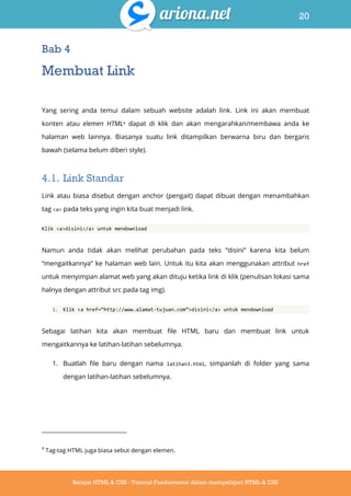 20
Belajar HTML & CSS : Tutorial Fundamental dalam mempelajari HTML & CSS
Bab 4
Membuat Link
Yang sering anda temui dalam sebuah website adalah link. Link ini akan membuat
konten atau elemen HTML4 dapat di klik dan akan mengarahkan/membawa anda ke
halaman web lainnya. Biasanya suatu link ditampilkan berwarna biru dan bergaris
bawah (selama belum diberi style).
4.1. Link Standar
Link atau biasa disebut dengan anchor (pengait) dapat dibuat dengan menambahkan
tag <a> pada teks yang ingin kita buat menjadi link.
Klik <a>disini</a> untuk mendownload
Namun anda tidak akan melihat perubahan pada teks “disini” karena kita belum
“mengaitkannya” ke halaman web lain. Untuk itu kita akan menggunakan attribut href
untuk menyimpan alamat web yang akan dituju ketika link di klik (penulisan lokasi sama
halnya dengan attribut src pada tag img).
1. Klik <a href=‚http://www.alamat-tujuan.com‛>disini</a> untuk mendownload
Sebagai latihan kita akan membuat file HTML baru dan membuat link untuk
mengaitkannya ke latihan-latihan sebelumnya.
1. Buatlah file baru dengan nama latihan3.html, simpanlah di folder yang sama
dengan latihan-latihan sebelumnya.
4
Tag-tag HTML juga biasa sebut dengan elemen.
 