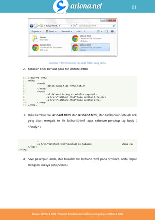 21
Belajar HTML & CSS : Tutorial Fundamental dalam mempelajari HTML & CSS
Gambar 19 Penempatan file pada folder yang sama
2. Ketikkan kode berikut pada file latihan3.html
1. <!DOCTYPE HTML>
2. <HTML>
3. <head>
4. <title>Judul File HTML</title>
5. </head>
6. <body>
7. <h1>Selamat datang di website saya</h1>
8. <a href=‚latihan1.html‛>buka Latihan 1</a><br>
9. <a href=‚latihan2.html‛>buka Latihan 2</a>
10. </body>
11. </HTML>
3. Buka kembali file latihan1.html dan latihan2.html, dan tambahkan sebuah link
yang akan mengait ke file latihan3.html tepat sebelum penutup tag body (
</body> ).
…
<a href=‚latihan3.html‛>Kembali ke halaman utama <a>
</body>
</HTML>
4. Save pekerjaan anda, dan bukalah file latihan3.html pada browser. Anda dapat
mengklik linknya satu persatu.
 