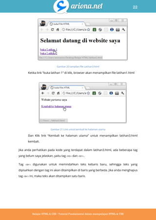 22
Belajar HTML & CSS : Tutorial Fundamental dalam mempelajari HTML & CSS
Gambar 20 tampilan file Latihan3.html
Ketika link “buka latihan 1” di klik, browser akan menampilkan file latihan1.html
Gambar 21 Link untuk kembali ke halaman utama
Dan Klik link “Kembali ke halaman utama” untuk menampilkan latihan3.html
kembali.
Jika anda perhatikan pada kode yang terdapat dalam latihan3.html, ada beberapa tag
yang belum saya jelaskan, yaitu tag <h1> dan <br>.
Tag <br> digunakan untuk memindahkan teks kebaris baru, sehingga teks yang
dipisahkan dengan tag ini akan ditampilkan di baris yang berbeda. Jika anda menghapus
tag <br> ini, maka teks akan ditampikan satu baris.
 