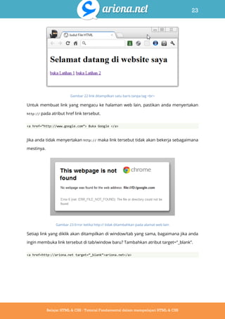 23
Belajar HTML & CSS : Tutorial Fundamental dalam mempelajari HTML & CSS
Gambar 22 link ditampilkan satu baris tanpa tag <br>
Untuk membuat link yang mengacu ke halaman web lain, pastikan anda menyertakan
http:// pada atribut href link tersebut.
<a href=‚http://www.google.com‛> Buka Google </a>
Jika anda tidak menyertakan http:// maka link tersebut tidak akan bekerja sebagaimana
mestinya.
Gambar 23 Error ketika http:// tidak ditambahkan pada alamat web lain
Setiap link yang diklik akan ditampilkan di window/tab yang sama, bagaimana jika anda
ingin membuka link tersebut di tab/window baru? Tambahkan atribut target=“_blank”.
<a href=http://ariona.net target=‚_blank‛>ariona.net</a>
 