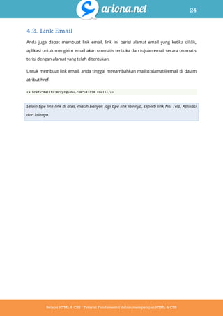 24
Belajar HTML & CSS : Tutorial Fundamental dalam mempelajari HTML & CSS
4.2. Link Email
Anda juga dapat membuat link email, link ini berisi alamat email yang ketika diklik,
aplikasi untuk mengirim email akan otomatis terbuka dan tujuan email secara otomatis
terisi dengan alamat yang telah ditentukan.
Untuk membuat link email, anda tinggal menambahkan mailto:alamat@email di dalam
atribut href.
<a href=‚mailto:mrxyz@yahu.com‛>Kirim Email</a>
Selain tipe link-link di atas, masih banyak lagi tipe link lainnya, seperti link No. Telp, Aplikasi
dan lainnya.
 