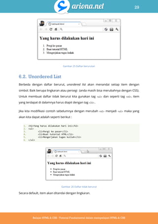 29
Belajar HTML & CSS : Tutorial Fundamental dalam mempelajari HTML & CSS
Gambar 25 Daftar berurutan
6.2. Unordered List
Berbeda dengan daftar berurut, unordered list akan menandai setiap item dengan
simbol. Baik berupa lingkaran atau persegi (anda masih bisa merubahnya dengan CSS).
Untuk membuat daftar tidak berurut kita gunakan tag <ul> dan seperti tag <ol>, item
yang terdapat di dalamnya harus diapit dengan tag <li>.
Jika kita modifikasi contoh sebelumnya dengan merubah <ol> menjadi <ul> maka yang
akan kita dapat adalah seperti berikut :
1. <h2>Yang harus dilakukan hari ini</h2>
2. <ul>
3. <li>Pergi ke pasar</li>
4. <li>Buat tutorial HTML</li>
5. <li>Mengerjakan tugas kuliah</li>
6. </ul>
Gambar 26 Daftar tidak berurut
Secara default, item akan ditandai dengan lingkaran.
 