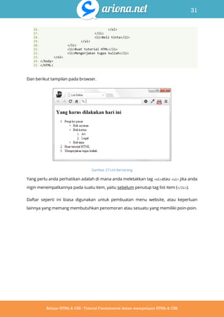31
Belajar HTML & CSS : Tutorial Fundamental dalam mempelajari HTML & CSS
16. </ol>
17. </li>
18. <li>Beli tinta</li>
19. </ul>
20. </li>
21. <li>Buat tutorial HTML</li>
22. <li>Mengerjakan tugas kuliah</li>
23. </ol>
24. </body>
25. </HTML>
Dan berikut tampilan pada browser.
Gambar 27 List bersarang
Yang perlu anda perhatikan adalah di mana anda meletakkan tag <ol>atau <ul> jika anda
ingin menempatkannya pada suatu item, yaitu sebelum penutup tag list item (</li>).
Daftar seperti ini biasa digunakan untuk pembuatan menu website, atau keperluan
lainnya yang memang membutuhkan penomoran atau sesuatu yang memiliki poin-poin.
 