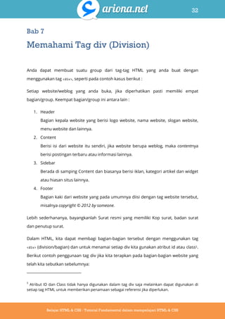 32
Belajar HTML & CSS : Tutorial Fundamental dalam mempelajari HTML & CSS
Bab 7
Memahami Tag div (Division)
Anda dapat membuat suatu group dari tag-tag HTML yang anda buat dengan
menggunakan tag <div>, seperti pada contoh kasus berikut :
Setiap website/weblog yang anda buka, jika diperhatikan pasti memiliki empat
bagian/group. Keempat bagian/group ini antara lain :
1. Header
Bagian kepala website yang berisi logo website, nama website, slogan website,
menu website dan lainnya.
2. Content
Berisi isi dari website itu sendiri, jika website berupa weblog, maka contentnya
berisi postingan terbaru atau informasi lainnya.
3. Sidebar
Berada di samping Content dan biasanya berisi iklan, kategori artikel dan widget
atau hiasan situs lainnya.
4. Footer
Bagian kaki dari website yang pada umumnya diisi dengan tag website tersebut,
misalnya copyright © 2012 by someone.
Lebih sederhananya, bayangkanlah Surat resmi yang memiliki Kop surat, badan surat
dan penutup surat.
Dalam HTML, kita dapat membagi bagian-bagian tersebut dengan menggunakan tag
<div> (division/bagian) dan untuk menamai setiap div kita gunakan atribut id atau class5.
Berikut contoh penggunaan tag div jika kita terapkan pada bagian-bagian website yang
telah kita sebutkan sebelumnya:
5
Atribut ID dan Class tidak hanya digunakan dalam tag div saja melainkan dapat digunakan di
setiap tag HTML untuk memberikan penamaan sebagai referensi jika diperlukan.
 