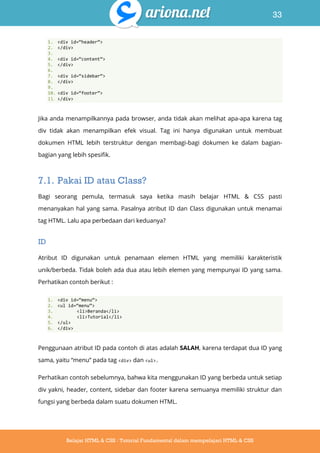 33
Belajar HTML & CSS : Tutorial Fundamental dalam mempelajari HTML & CSS
1. <div id=‚header‛>
2. </div>
3.
4. <div id=‚content‛>
5. </div>
6.
7. <div id=‚sidebar‛>
8. </div>
9.
10. <div id=‚footer‛>
11. </div>
Jika anda menampilkannya pada browser, anda tidak akan melihat apa-apa karena tag
div tidak akan menampilkan efek visual. Tag ini hanya digunakan untuk membuat
dokumen HTML lebih terstruktur dengan membagi-bagi dokumen ke dalam bagian-
bagian yang lebih spesifik.
7.1. Pakai ID atau Class?
Bagi seorang pemula, termasuk saya ketika masih belajar HTML & CSS pasti
menanyakan hal yang sama. Pasalnya atribut ID dan Class digunakan untuk menamai
tag HTML. Lalu apa perbedaan dari keduanya?
ID
Atribut ID digunakan untuk penamaan elemen HTML yang memiliki karakteristik
unik/berbeda. Tidak boleh ada dua atau lebih elemen yang mempunyai ID yang sama.
Perhatikan contoh berikut :
1. <div id=‚menu‛>
2. <ul id=‚menu‛>
3. <li>Beranda</li>
4. <li>Tutorial</li>
5. </ul>
6. </div>
Penggunaan atribut ID pada contoh di atas adalah SALAH, karena terdapat dua ID yang
sama, yaitu “menu” pada tag <div> dan <ul>.
Perhatikan contoh sebelumnya, bahwa kita menggunakan ID yang berbeda untuk setiap
div yakni, header, content, sidebar dan footer karena semuanya memiliki struktur dan
fungsi yang berbeda dalam suatu dokumen HTML.
 