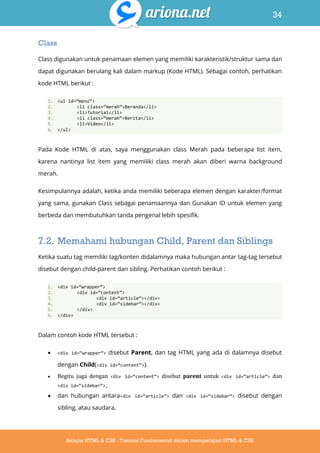 34
Belajar HTML & CSS : Tutorial Fundamental dalam mempelajari HTML & CSS
Class
Class digunakan untuk penamaan elemen yang memiliki karakteristik/struktur sama dan
dapat digunakan berulang kali dalam markup (Kode HTML). Sebagai contoh, perhatikan
kode HTML berikut :
1. <ul id=‚menu‛>
2. <li class=‚merah‛>Beranda</li>
3. <li>Tutorial</li>
4. <li class=‚merah‛>Berita</li>
5. <li>Video</li>
6. </ul>
Pada Kode HTML di atas, saya menggunakan class Merah pada beberapa list item,
karena nantinya list item yang memiliki class merah akan diberi warna background
merah.
Kesimpulannya adalah, ketika anda memiliki beberapa elemen dengan karakter/format
yang sama, gunakan Class sebagai penamaannya dan Gunakan ID untuk elemen yang
berbeda dan membutuhkan tanda pengenal lebih spesifik.
7.2. Memahami hubungan Child, Parent dan Siblings
Ketika suatu tag memiliki tag/konten didalamnya maka hubungan antar tag-tag tersebut
disebut dengan child-parent dan sibling. Perhatikan contoh berikut :
1. <div id=‚wrapper‛>
2. <div id=‚content‛>
3. <div id=‚article‛></div>
4. <div id=‚sidebar‛></div>
5. </div>
6. </div>
Dalam contoh kode HTML tersebut :
 <div id=‚wrapper‛> disebut Parent, dan tag HTML yang ada di dalamnya disebut
dengan Child(<div id=‚content‛>).
 Begitu juga dengan <div id=‚content‛> disebut parent untuk <div id=‚article‛> dan
<div id=‚sidebar‛>,
 dan hubungan antara<div id=‚article‛> dan <div id=‚sidebar‛> disebut dengan
sibling, atau saudara.
 