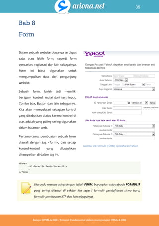 35
Belajar HTML & CSS : Tutorial Fundamental dalam mempelajari HTML & CSS
Bab 8
Form
Dalam sebuah website biasanya terdapat
satu atau lebih form, seperti form
pencarian, registrasi dan lain sebagainya.
Form ini biasa digunakan untuk
mengumpulkan data dari pengunjung
website.
Sebuah form, boleh jadi memiliki
beragam kontrol, mulai dari text input,
Combo box, Button dan lain sebagainya.
Kita akan mempelajari sebagian kontrol
yang disebutkan diatas karena kontrol di
atas adalah yang paling sering digunakan
dalam halaman web.
Pertama-tama, pembuatan sebuah form
diawali dengan tag <form>, dan setiap
kontrol-kontrol yang dibutuhkan
ditempatkan di dalam tag ini.
<form>
<h1>Formulir Pendaftaran</h1>
…
</form>
Jika anda merasa asing dengan istilah FORM, bayangkan saja sebuah FORMULIR
yang sering ditemui di sekitar kita seperti formulir pendaftaran siswa baru,
formulir pembuatan KTP dan lain sebagainya.
Gambar 28 Formulir (FORM) pendaftaran Yahoo!
 