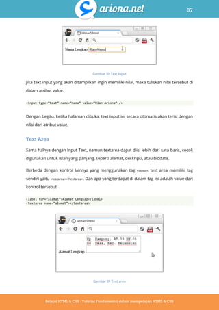 37
Belajar HTML & CSS : Tutorial Fundamental dalam mempelajari HTML & CSS
Gambar 30 Text Input
Jika text input yang akan ditampilkan ingin memiliki nilai, maka tuliskan nilai tersebut di
dalam atribut value.
<input type=‚text‛ name=‚nama‛ value=‚Rian Ariona‛ />
Dengan begitu, ketika halaman dibuka, text input ini secara otomatis akan terisi dengan
nilai dari atribut value.
Text Area
Sama halnya dengan Input Text, namun textarea dapat diisi lebih dari satu baris, cocok
digunakan untuk isian yang panjang, seperti alamat, deskripsi, atau biodata.
Berbeda dengan kontrol lainnya yang menggunakan tag <input>, text area memiliki tag
sendiri yaitu <textarea></textarea>. Dan apa yang terdapat di dalam tag ini adalah value dari
kontrol tersebut
<label for=‚alamat‛>Alamat Lengkap</label>
<textarea name=‚alamat‛></textarea>
Gambar 31 Text area
 