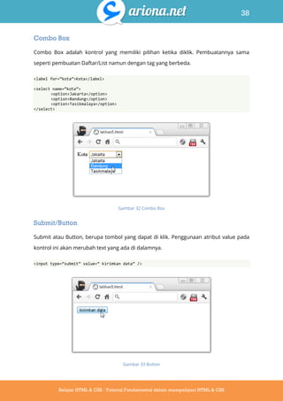 38
Belajar HTML & CSS : Tutorial Fundamental dalam mempelajari HTML & CSS
Combo Box
Combo Box adalah kontrol yang memiliki pilihan ketika diklik. Pembuatannya sama
seperti pembuatan Daftar/List namun dengan tag yang berbeda.
<label for=‚kota‛>Kota</label>
<select name=‚kota‛>
<option>Jakarta</option>
<option>Bandung</option>
<option>Tasikmalaya</option>
</select>
Gambar 32 Combo Box
Submit/Button
Submit atau Button, berupa tombol yang dapat di klik. Penggunaan atribut value pada
kontrol ini akan merubah text yang ada di dalamnya.
<input type=‚submit‛ value=‚ kirimkan data‛ />
Gambar 33 Button
 