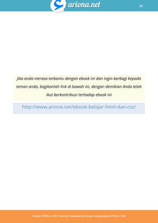 iv
Belajar HTML & CSS : Tutorial Fundamental dalam mempelajari HTML & CSS
Jika anda merasa terbantu dengan ebook ini dan ingin berbagi kepada
teman anda, bagikanlah link di bawah ini, dengan demikian Anda telah
ikut berkontribusi terhadap ebook ini
http://www.ariona.net/ebook-belajar-html-dan-css/
 