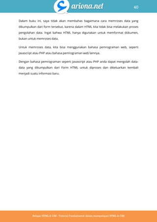 40
Belajar HTML & CSS : Tutorial Fundamental dalam mempelajari HTML & CSS
Dalam buku ini, saya tidak akan membahas bagaimana cara memroses data yang
dikumpulkan dari form tersebut, karena dalam HTML kita tidak bisa melakukan proses
pengolahan data. Ingat bahwa HTML hanya digunakan untuk memformat dokumen,
bukan untuk memroses data.
Untuk memroses data, kita bisa menggunakan bahasa pemrograman web, seperti
Javascript atau PHP atau bahasa pemrograman web lainnya.
Dengan bahasa pemrograman seperti Javascript atau PHP anda dapat mengolah data-
data yang dikumpulkan dari Form HTML untuk diproses dan dikeluarkan kembali
menjadi suatu informasi baru.
 
