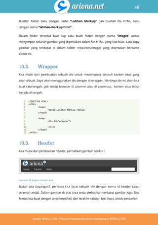 45
Belajar HTML & CSS : Tutorial Fundamental dalam mempelajari HTML & CSS
Buatlah folder baru dengan nama “Latihan Markup” dan buatlah file HTML baru
dengan nama “latihan-markup.html”.
Dalam folder tersebut buat lagi satu buah folder dengan nama “images” untuk
menyimpan seluruh gambar yang diperlukan dalam file HTML yang kita buat. Lalu copy
gambar yang terdapat di dalam folder resources/images yang disertakan bersama
ebook ini.
10.2. Wrapper
Kita mulai dari pembuatan sebuah div untuk menampung seluruh konten situs yang
akan dibuat. Saya akan menggunakan div dengan id wrapper. Nantinya div ini akan kita
buat rata-tengah, jadi setiap browser di zoom-in atau di zoom-out, konten situs tetap
berada di tengah.
1. <!DOCTYPE HTML>
2. <HTML>
3. <head>
4. <title>Latihan Markup</title>
5. </head>
6.
7. <body>
8. <div id=‚wrapper‛>
9.
10. </div>
11. </body>
12. </HTML>
10.3. Header
Kita mulai dari pembuatan header, perhatikan gambar berikut :
Gambar 38 Bagian header web
Sudah ada bayangan?, pertama kita buat sebuah div dengan nama id header (atau
terserah anda). Dalam gambar di atas bisa anda perhatikan terdapat gambar logo, lalu
Menu (kita buat dengan unordered list) dan terakhir sebuah text input untuk pencarian.
 