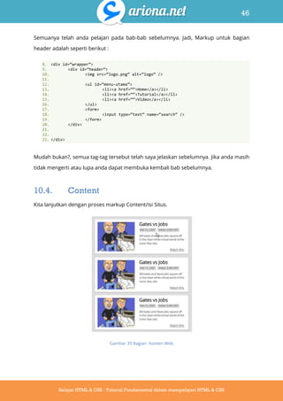 46
Belajar HTML & CSS : Tutorial Fundamental dalam mempelajari HTML & CSS
Semuanya telah anda pelajari pada bab-bab sebelumnya. Jadi, Markup untuk bagian
header adalah seperti berikut :
8. <div id=‚wrapper‛>
9. <div id=‚header‛>
10. <img src=‚logo.png‛ alt=‚logo‛ />
11.
12. <ul id=‚menu-utama‛>
13. <li><a href=‚‚>Home</a></li>
14. <li><a href=‚‚>Tutorial</a></li>
15. <li><a href=‚‚>Video</a></li>
16. </ul>
17. <form>
18. <input type=‚text‛ name=‚search‛ />
19. </form>
20. </div>
21.
22.
23. </div>
Mudah bukan?, semua tag-tag tersebut telah saya jelaskan sebelumnya. Jika anda masih
tidak mengerti atau lupa anda dapat membuka kembali bab sebelumnya.
10.4. Content
Kita lanjutkan dengan proses markup Content/isi Situs.
Gambar 39 Bagian Konten Web
 