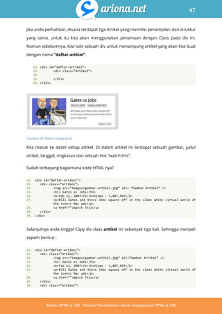 47
Belajar HTML & CSS : Tutorial Fundamental dalam mempelajari HTML & CSS
Jika anda perhatikan, disana terdapat tiga Artikel yang memiliki penampilan dan struktur
yang sama, untuk itu kita akan menggunakan penamaan dengan Class pada div ini.
Namun sebelumnya, kita tulis sebuah div untuk menampung artikel yang akan kita buat
dengan nama “daftar-artikel”.
22. <div id=‚daftar-artikel‛>
23. <div class=‚artikel‛>
24.
25. </div>
26. </div>
Gambar 40 Detail setiap post
Kita masuk ke detail setiap artikel. Di dalam artikel ini terdapat sebuah gambar, judul
artikel, tanggal, ringkasan dan sebuah link “watch this”.
Sudah terbayang bagaimana kode HTML nya?
22. <div id=‚daftar-artikel‛>
23. <div class=‚artikel‛>
24. <img src=‚images/gambar-artikel.jpg‛ alt= ‚Gambar Artikel‛ />
25. <h1> Gates vs Jobs</h1>
26. <b>Feb 12, 2007</b><b>Views : 3,487,497</b>
27. <p>Bill Gates and Steve Jobs square off in the clean white virtual world of
the iconic Mac ads</p>
28. <a href=‛‛>Watch This</a>
29. </div>
30. </div>
Selanjutnya anda tinggal Copy div class artikel ini sebanyak tiga kali. Sehingga menjadi
seperti berikut :
22. <div id=‚daftar-artikel‛>
23. <div class=‚artikel‛>
24. <img src=‚images/gambar-artikel.jpg‛ alt=‚Gambar Artikel‛ />
25. <h1> Gates vs Jobs</h1>
26. <b>Feb 12, 2007</b><b>Views : 3,487,497</b>
27. <p>Bill Gates and Steve Jobs square off in the clean white virtual world of
the iconic Mac ads</p>
28. <a href=‚‚>Watch This</a>
29. </div>
30. <div class=‚artikel‛>
 