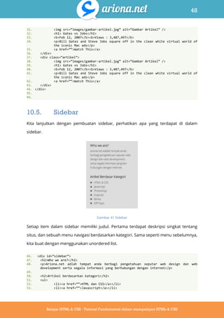 48
Belajar HTML & CSS : Tutorial Fundamental dalam mempelajari HTML & CSS
31. <img src=‚images/gambar-artikel.jpg‛ alt=‚Gambar Artikel‛ />
32. <h1> Gates vs Jobs</h1>
33. <b>Feb 12, 2007</b><b>Views : 3,487,497</b>
34. <p>Bill Gates and Steve Jobs square off in the clean white virtual world of
the iconic Mac ads</p>
35. <a href=‚‚>Watch This</a>
36. </div>
37. <div class=‚artikel‛>
38. <img src=‚images/gambar-artikel.jpg‛ alt=‚Gambar Artikel‛ />
39. <h1> Gates vs Jobs</h1>
40. <b>Feb 12, 2007</b><b>Views : 3,487,497</b>
41. <p>Bill Gates and Steve Jobs square off in the clean white virtual world of
the iconic Mac ads</p>
42. <a href=‚‚>Watch This</a>
43. </div>
44. </div>
45.
46.
10.5. Sidebar
Kita lanjutkan dengan pembuatan sidebar, perhatikan apa yang terdapat di dalam
sidebar.
Gambar 41 Sidebar
Setiap item dalam sidebar memiliki judul. Pertama terdapat deskripsi singkat tentang
situs, dan sebuah menu navigasi berdasarkan kategori. Sama seperti menu sebelumnya,
kita buat dengan menggunakan unordered list.
46. <div id=‚sidebar‛>
47. <h2>Who we are?</h2>
48. <p>Ariona.net adlah tempat anda berbagi pengetahuan seputar web design dan web
development serta segala informasi yang berhubungan dengan internet</p>
49.
50. <h2>Artikel berdasarkan kategori</h2>
51. <ul>
52. <li><a href=‚‚>HTML dan CSS</a></li>
53. <li><a href=‚‚>Javascript</a></li>
 
