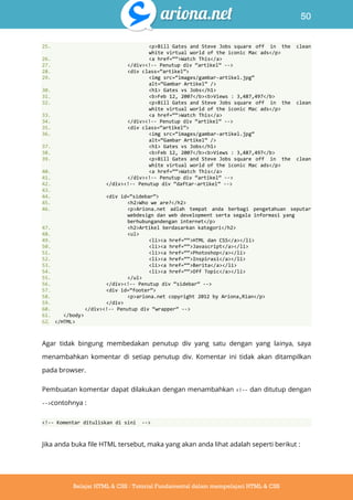 50
Belajar HTML & CSS : Tutorial Fundamental dalam mempelajari HTML & CSS
25. <p>Bill Gates and Steve Jobs square off in the clean
white virtual world of the iconic Mac ads</p>
26. <a href=‚‚>Watch This</a>
27. </div><!-- Penutup div ‚artikel‛ -->
28. <div class=‚artikel‛>
29. <img src=‚images/gambar-artikel.jpg‛
alt=‚Gambar Artikel‛ />
30. <h1> Gates vs Jobs</h1>
31. <b>Feb 12, 2007</b><b>Views : 3,487,497</b>
32. <p>Bill Gates and Steve Jobs square off in the clean
white virtual world of the iconic Mac ads</p>
33. <a href=‚‚>Watch This</a>
34. </div><!-- Penutup div ‚artikel‛ -->
35. <div class=‚artikel‛>
36. <img src=‚images/gambar-artikel.jpg‛
alt=‚Gambar Artikel‛ />
37. <h1> Gates vs Jobs</h1>
38. <b>Feb 12, 2007</b><b>Views : 3,487,497</b>
39. <p>Bill Gates and Steve Jobs square off in the clean
white virtual world of the iconic Mac ads</p>
40. <a href=‚‚>Watch This</a>
41. </div><!-- Penutup div ‚artikel‛ -->
42. </div><!-- Penutup div ‚daftar-artikel‛ -->
43.
44. <div id=‚sidebar‛>
45. <h2>Who we are?</h2>
46. <p>Ariona.net adlah tempat anda berbagi pengetahuan seputar
webdesign dan web development serta segala informasi yang
berhubungandengan internet</p>
47. <h2>Artikel berdasarkan kategori</h2>
48. <ul>
49. <li><a href=‚‚>HTML dan CSS</a></li>
50. <li><a href=‚‚>Javascript</a></li>
51. <li><a href=‚‚>Photoshop</a></li>
52. <li><a href=‚‚>Inspirasi</a></li>
53. <li><a href=‚‚>Berita</a></li>
54. <li><a href=‚‚>Off Topic</a></li>
55. </ul>
56. </div><!-- Penutup div ‚sidebar‛ -->
57. <div id=‚footer‛>
58. <p>ariona.net copyright 2012 by Ariona,Rian</p>
59. </div>
60. </div><!-- Penutup div ‚wrapper‛ -->
61. </body>
62. </HTML>
Agar tidak bingung membedakan penutup div yang satu dengan yang lainya, saya
menambahkan komentar di setiap penutup div. Komentar ini tidak akan ditampilkan
pada browser.
Pembuatan komentar dapat dilakukan dengan menambahkan <!-- dan ditutup dengan
-->contohnya :
<!-- Komentar dituliskan di sini -->
Jika anda buka file HTML tersebut, maka yang akan anda lihat adalah seperti berikut :
 