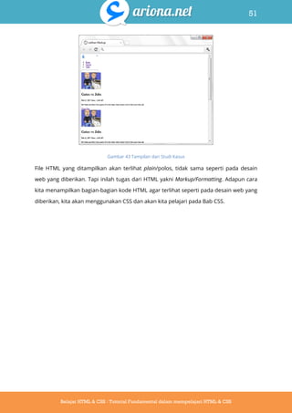 51
Belajar HTML & CSS : Tutorial Fundamental dalam mempelajari HTML & CSS
Gambar 43 Tampilan dari Studi Kasus
File HTML yang ditampilkan akan terlihat plain/polos, tidak sama seperti pada desain
web yang diberikan. Tapi inilah tugas dari HTML yakni Markup/Formatting. Adapun cara
kita menampilkan bagian-bagian kode HTML agar terlihat seperti pada desain web yang
diberikan, kita akan menggunakan CSS dan akan kita pelajari pada Bab CSS.
 
