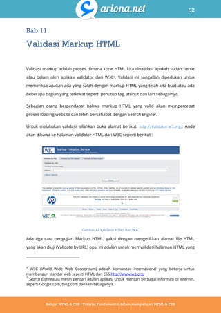 52
Belajar HTML & CSS : Tutorial Fundamental dalam mempelajari HTML & CSS
Bab 11
Validasi Markup HTML
Validasi markup adalah proses dimana kode HTML kita divalidasi apakah sudah benar
atau belum oleh aplikasi validator dari W3C6. Validasi ini sangatlah diperlukan untuk
memeriksa apakah ada yang salah dengan markup HTML yang telah kita buat atau ada
beberapa bagian yang terlewat seperti penutup tag, atribut dan lain sebagainya.
Sebagian orang berpendapat bahwa markup HTML yang valid akan mempercepat
proses loading website dan lebih bersahabat dengan Search Engine7.
Untuk melakukan validasi, silahkan buka alamat berikut: http://validator.w3.org/. Anda
akan dibawa ke halaman validator HTML dari W3C seperti berikut :
Gambar 44 Validator HTML dari W3C
Ada tiga cara pengujian Markup HTML, yakni dengan mengetikkan alamat file HTML
yang akan diuji (Validate by URL) opsi ini adalah untuk memvalidasi halaman HTML yang
6
W3C (World Wide Web Consortium) adalah komunitas internasional yang bekerja untuk
membangun standar web seperti HTML dan CSS.http://www.w3.org/
7
Search Engineatau mesin pencari adalah aplikasi untuk mencari berbagai informasi di internet,
seperti Google.com, bing.com dan lain sebagainya.
 