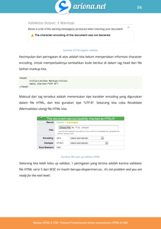 54
Belajar HTML & CSS : Tutorial Fundamental dalam mempelajari HTML & CSS
Gambar 47 Peringatan validasi
Kesimpulan dari peringatan di atas adalah kita belum menyertakan informasi character
encoding. Untuk memperbaikinya tambahkan kode berikut di dalam tag head dari file
latihan markup kita.
<head>
<title>Latihan Markup</title>
<meta charset=‚UTF-8‛>
</head>
Maksud dari tag tersebut adalah menentukan tipe karakter encoding yang digunakan
dalam file HTML, dan kita gunakan tipe “UTF-8”. Sekarang kita coba Revalidate
(Memvalidasi ulang) file HTML kita.
Gambar 48 Lulus uji validasi HTML
Sekarang kita telah lolos uji validasi, 1 peringatan yang tersisa adalah karena validator
file HTML versi 5 dari W3C ini masih berupa eksperimen,so.. it’s not problem and you are
ready for the next level!.
 