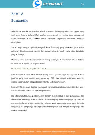 55
Belajar HTML & CSS : Tutorial Fundamental dalam mempelajari HTML & CSS
Bab 12
Semantik
Sebuah dokumen HTML tidak lain adalah kumpulan dari tag-tag HTML dan seperti yang
telah anda ketahui bahwa HTML adalah bahasa untuk me-markup atau mem-format
suatu dokumen. HTML BUKAN untuk membuat bagaimana dokumen tersebut
ditampilkan.
Sama halnya dengan aplikasi pengolah kata, formating yang dilakukan pada suatu
dokumen ditujukan untuk memberikan makna-makna tersendiri pada setiap kata-kata
yang di olahnya.
Misalnya, ketika suatu teks ditampilkan miring, biasanya ada makna tertentu pada teks
tersebut, seperti pada pertanyaan berikut :
‚Berikut ini adalah tag-tag HTML, kecuali :‛
Kata “kecuali” di sana diberi format miring karena penulis ingin menegaskan bahwa
jawaban yang benar adalah yang bukan tag HTML. Jika kalimat pertanyaan tersebut
dibaca, biasanya akan ada perbedaan intonasi pada kata “kecuali”.
Dalam HTML, terdapat dua tag yang dapat membuat suatu teks miring yakni tag <em>
dan <i>. Lalu apa perbedaan kedua tag tersebut?
Jika kita sangkutpautkan pertanyaan ini dengan contoh kasus di atas, penggunaan tag
<em> untuk memiringkan kata “kecuali” adalah cara yang benar. Mengingat tag <em> ini
memang berfungsi untuk memberikan tekanan pada suatu teks (emphasis). Berbeda
dengan tag <i> yang hanya berfungsi untuk menampilkan teks menjadi miring tanpa ada
makna sama sekali.
 