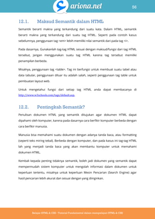 56
Belajar HTML & CSS : Tutorial Fundamental dalam mempelajari HTML & CSS
12.1. Maksud Semantik dalam HTML
Semantik berarti makna yang terkandung dari suatu kata. Dalam HTML, semantik
berarti makna yang terkandung dari suatu tag HTML. Seperti pada contoh kasus
sebelumnya, penggunaan tag <em> lebih memiliki nilai semantik dari pada tag <i>.
Pada dasarnya, Gunakanlah tag-tag HTML sesuai dengan maksud/fungsi dari tag HTML
tersebut, Jangan menggunakan suatu tag HTML karena tag tersebut memiliki
penampilan berbeda.
Misalnya, penggunaan tag <table>. Tag ini berfungsi untuk membuat suatu tabel atau
data tabular, penggunaan diluar itu adalah salah, seperti penggunaan tag table untuk
pembuatan layout web.
Untuk mengetahui fungsi dari setiap tag HTML anda dapat membacanya di
http://www.w3schools.com/tags/default.asp.
12.2. Pentingkah Semantik?
Penulisan dokumen HTML yang semantik ditujukan agar dokumen HTML dapat
dipahami oleh komputer, karena pada dasarnya cara berfikir komputer berbeda dengan
cara berfikir manusia.
Manusia bisa memahami suatu dokumen dengan adanya tanda baca, atau formatting
(seperti teks miring tebal). Berbeda dengan komputer, dan pada kasus ini tag-tag HTML
lah yang menjadi tanda baca yang akan membantu komputer untuk memahami
dokumen HTML.
Kembali kepada penting tidaknya semantik, boleh jadi dokumen yang semantik dapat
mempermudah sistem komputer untuk mengolah informasi dalam dokumen untuk
keperluan tertentu, misalnya untuk keperluan Mesin Pencarian (Search Engine) agar
hasil pencarian lebih akurat dan sesuai dengan yang diinginkan.
 