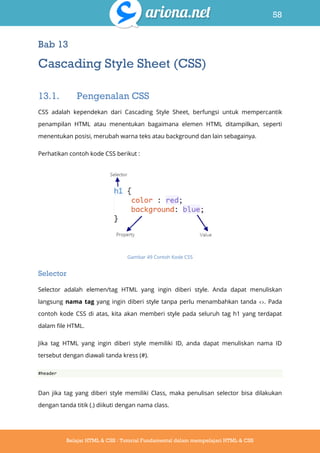 58
Belajar HTML & CSS : Tutorial Fundamental dalam mempelajari HTML & CSS
Bab 13
Cascading Style Sheet (CSS)
13.1. Pengenalan CSS
CSS adalah kependekan dari Cascading Style Sheet, berfungsi untuk mempercantik
penampilan HTML atau menentukan bagaimana elemen HTML ditampilkan, seperti
menentukan posisi, merubah warna teks atau background dan lain sebagainya.
Perhatikan contoh kode CSS berikut :
Gambar 49 Contoh Kode CSS
Selector
Selector adalah elemen/tag HTML yang ingin diberi style. Anda dapat menuliskan
langsung nama tag yang ingin diberi style tanpa perlu menambahkan tanda <>. Pada
contoh kode CSS di atas, kita akan memberi style pada seluruh tag h1 yang terdapat
dalam file HTML.
Jika tag HTML yang ingin diberi style memiliki ID, anda dapat menuliskan nama ID
tersebut dengan diawali tanda kress (#).
#header
Dan jika tag yang diberi style memiliki Class, maka penulisan selector bisa dilakukan
dengan tanda titik (.) diikuti dengan nama class.
 
