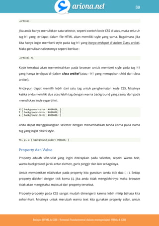 59
Belajar HTML & CSS : Tutorial Fundamental dalam mempelajari HTML & CSS
.artikel
Jika anda hanya menuliskan satu selector, seperti contoh kode CSS di atas, maka seluruh
tag h1 yang terdapat dalam file HTML akan memiliki style yang sama. Bagaimana jika
kita hanya ingin memberi style pada tag h1 yang hanya terdapat di dalam Class artikel.
Maka penulisan selectornya seperti berikut :
.artikel h1
Kode tersebut akan memerintahkan pada browser untuk memberi style pada tag h1
yang hanya terdapat di dalam class artikel (atau - h1 yang merupakan child dari class
artikel).
Anda-pun dapat memilih lebih dari satu tag untuk penghematan kode CSS. Misalnya
ketika anda memiliki dua atau lebih tag dengan warna background yang sama, dari pada
menuliskan kode seperti ini :
h1{ background-color: #666666; }
P { background-color: #666666; }
a { background-color: #666666; }
anda dapat menggabungkan selector dengan menambahkan tanda koma pada nama
tag yang ingin diberi style.
h1, p, a { background-color: #66666; }
Property dan Value
Property adalah sifat-sifat yang ingin diterapkan pada selector, seperti warna text,
warna background, jarak antar elemen, garis pinggir dan lain sebagainya.
Untuk memberikan nilai/value pada property kita gunakan tanda titik dua ( : ). Setiap
property diakhiri dengan titik koma (;), jika anda tidak mengakhirinya maka browser
tidak akan mengetahui maksud dari property tersebut.
Property-property pada CSS sangat mudah dimengerti karena lebih mirip bahasa kita
sehari-hari. Misalnya untuk merubah warna text kita gunakan property color, untuk
 