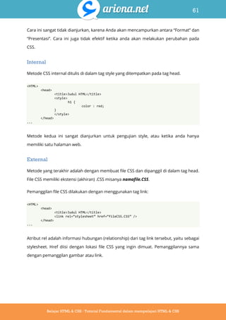 61
Belajar HTML & CSS : Tutorial Fundamental dalam mempelajari HTML & CSS
Cara ini sangat tidak dianjurkan, karena Anda akan mencampurkan antara “Format” dan
“Presentasi”. Cara ini juga tidak efektif ketika anda akan melakukan perubahan pada
CSS.
Internal
Metode CSS internal ditulis di dalam tag style yang ditempatkan pada tag head.
<HTML>
<head>
<title>Judul HTML</title>
<style>
h1 {
color : red;
}
</style>
</head>
...
Metode kedua ini sangat dianjurkan untuk pengujian style, atau ketika anda hanya
memiliki satu halaman web.
External
Metode yang terakhir adalah dengan membuat file CSS dan dipanggil di dalam tag head.
File CSS memiliki ekstensi (akhiran) .CSS misanya namafile.CSS.
Pemanggilan file CSS dilakukan dengan menggunakan tag link:
<HTML>
<head>
<title>Judul HTML</title>
<link rel=‚stylesheet‛ href=‚fileCSS.CSS‛ />
</head>
...
Atribut rel adalah informasi hubungan (relationship) dari tag link tersebut, yaitu sebagai
stylesheet. Href diisi dengan lokasi file CSS yang ingin dimuat. Pemanggilannya sama
dengan pemanggilan gambar atau link.
 