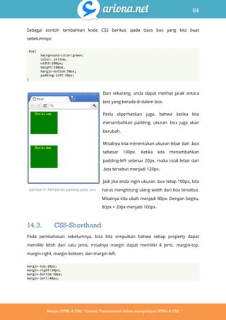 64
Belajar HTML & CSS : Tutorial Fundamental dalam mempelajari HTML & CSS
Sebagai contoh tambahkan kode CSS berikut, pada class box yang kita buat
sebelumnya:
.box{
background-color:green;
color: yellow;
width:100px;
height:100px;
margin-bottom:50px;
padding-left:20px;
}
Dan sekarang, anda dapat melihat jarak antara
text yang berada di dalam box.
Perlu diperhatikan juga, bahwa ketika kita
menambahkan padding, ukuran .box juga akan
berubah.
Misalnya kita menentukan ukuran lebar dari .box
sebesar 100px. Ketika kita menambahkan
padding-left sebesar 20px, maka total lebar dari
.box tersebut menjadi 120px.
Jadi jika anda ingin ukuran .box tetap 100px, kita
harus menghitung ulang width dari box tersebut.
Misalnya kita ubah menjadi 80px. Dengan begitu,
80px + 20px menjadi 100px.
14.3. CSS-Shorthand
Pada pembahasan sebelumnya, bisa kita simpulkan bahwa setiap property dapat
memiliki lebih dari satu jenis, misalnya margin dapat memiliki 4 jenis. margin-top,
margin-right, margin-bottom, dan margin-left.
margin-top:20px;
margin-right:30px;
margin-bottom:50px;
margin-left:40px;
Gambar 51 Pemberian padding pada .box
 