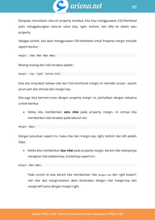 65
Belajar HTML & CSS : Tutorial Fundamental dalam mempelajari HTML & CSS
Daripada menuliskan seluruh property tersebut, kita bisa menggunakan CSS-Shorthand
yaitu menggabungkan seluruh value (top, right, bottom, dan left) ke dalam satu
property.
Sebagai contoh, kita akan menggunakan CSS-shorthand untuk Property margin menjadi
seperti berikut :
margin : 20px 30px 50px 40px;
Masing-masing dari nilai tersebut adalah :
margin : top right bottom left;
bisa kita simpulkan bahwa nilai dari CSS-shorthand margin ini memiliki urutan searah
jarum jam dan dimulai dari margin-top.
Kita juga bisa bermain-main dengan property margin ini, perhatikan dengan seksama
contoh berikut:
 Ketika kita memberikan satu nilai pada property margin, ini artinya kita
memberikan nilai tersebut pada seluruh sisi.
margin: 20px;
Dengan penulisan seperti ini, maka nilai dari margin-top, right, bottom dan left adalah
20px;
 Ketika kita memberikan dua nilai pada property margin, berarti nilai selanjutnya
mengikuti nilai sebelumnya. Contohnya seperti ini :
margin: 20px 30px;
Pada contoh di atas berarti kita memberikan nilai margin-top dan right bukan?,
nah nilai dari margin-bottom akan disamakan dengan nilai margin-top dan
margin-left sama dengan margin-right.
 