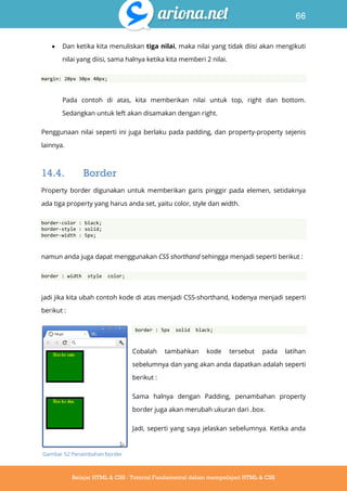 66
Belajar HTML & CSS : Tutorial Fundamental dalam mempelajari HTML & CSS
 Dan ketika kita menuliskan tiga nilai, maka nilai yang tidak diisi akan mengikuti
nilai yang diisi, sama halnya ketika kita memberi 2 nilai.
margin: 20px 30px 40px;
Pada contoh di atas, kita memberikan nilai untuk top, right dan bottom.
Sedangkan untuk left akan disamakan dengan right.
Penggunaan nilai seperti ini juga berlaku pada padding, dan property-property sejenis
lainnya.
14.4. Border
Property border digunakan untuk memberikan garis pinggir pada elemen, setidaknya
ada tiga property yang harus anda set, yaitu color, style dan width.
border-color : black;
border-style : solid;
border-width : 5px;
namun anda juga dapat menggunakan CSS shorthand sehingga menjadi seperti berikut :
border : width style color;
jadi jika kita ubah contoh kode di atas menjadi CSS-shorthand, kodenya menjadi seperti
berikut :
border : 5px solid black;
Cobalah tambahkan kode tersebut pada latihan
sebelumnya dan yang akan anda dapatkan adalah seperti
berikut :
Sama halnya dengan Padding, penambahan property
border juga akan merubah ukuran dari .box.
Jadi, seperti yang saya jelaskan sebelumnya. Ketika anda
Gambar 52 Penambahan border
 