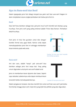 69
Belajar HTML & CSS : Tutorial Fundamental dalam mempelajari HTML & CSS
Apa itu Sans-serif dan Serif
Dalam typography jenis font dibagi menjadi dua yakni serif dan sans-serif. Bagian ini
akan menjelaskan secara singkat perbedaan dari kedua jenis font ini.
Serif
Kata Serif bisa diartikan sebagai kait, jadi jenis huruf serif memiliki kait disetiap ujung
hurufnya. Font jenis serif yang paling terkenal adalah Times New Roman. Perhatikan
detail hurufnya.
Font jenis ini bisa kita gunakan untuk teks dengan
konteks formal atau gaya klasik. Namun anda dapat
memadupadankan jenis font ini sehingga memberikan
kesan tertentu pada web anda.
Sans-serif
Arti dari sans, adalah “tanpa”. Jadi sans-serif bisa
diartikan sebagai jenis font tanpa kait. Yang paling
umum digunakan untuk jenis sans-serif adalah arial.
Jenis ini memberikan kesan dynamis dan luwes. Seperti
saya sebutkan sebelumnya anda dapat membuat kesan
tersendiri ketika memadupadankannya.
Dalam pengaturan browser, kita bisa memilih font untuk serif dan sans-serif. Jadi ketika
font-family menggunakan serif, maka font yang telah kita pilihlah yang akan digunakan.
Gambar 54 Font jenis Serif memiliki
kait disetiap ujungnya
Gambar 55 Font jenis Sans Serif
 