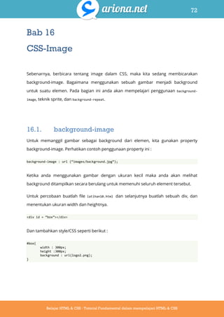 72
Belajar HTML & CSS : Tutorial Fundamental dalam mempelajari HTML & CSS
Bab 16
CSS-Image
Sebenarnya, berbicara tentang image dalam CSS, maka kita sedang membicarakan
background-image. Bagaimana menggunakan sebuah gambar menjadi background
untuk suatu elemen. Pada bagian ini anda akan mempelajari penggunaan background-
image, teknik sprite, dan background-repeat.
16.1. background-image
Untuk memanggil gambar sebagai background dari elemen, kita gunakan property
background-image. Perhatikan contoh penggunaan property ini :
background-image : url (‚images/background.jpg‛);
Ketika anda menggunakan gambar dengan ukuran kecil maka anda akan melihat
background ditampilkan secara berulang untuk memenuhi seluruh element tersebut.
Untuk percobaan buatlah file latihan10.html dan selanjutnya buatlah sebuah div, dan
menentukan ukuran width dan heightnya.
<div id = ‚box‛></div>
Dan tambahkan style/CSS seperti berikut :
#box{
width : 300px;
height :300px;
background : url(logo2.png);
}
 